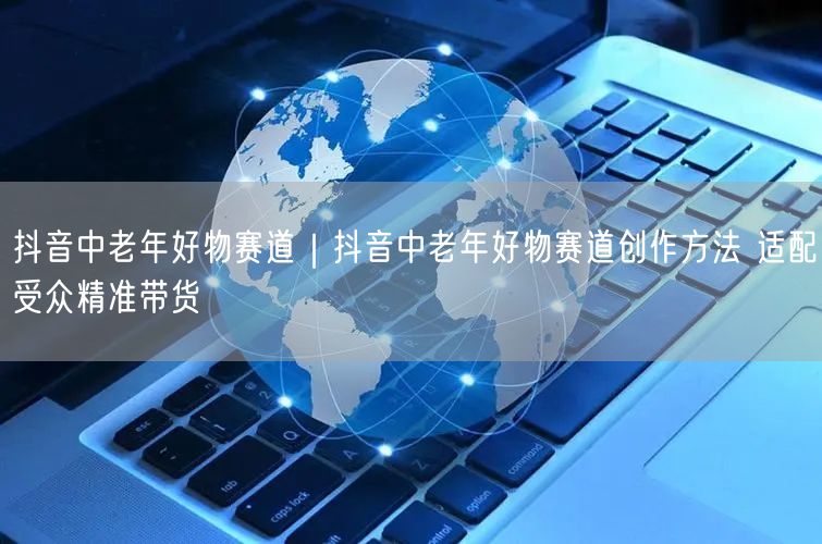 抖音中老年好物赛道｜抖音中老年好物赛道创作方法 适配受众精准带货