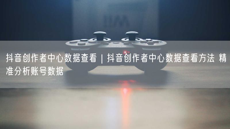 抖音创作者中心数据查看｜抖音创作者中心数据查看方法 精准分析账号数据