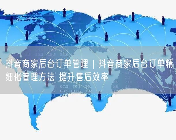 抖音商家后台订单管理｜抖音商家后台订单精细化管理方法 提升售后效率