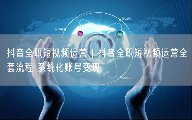 抖音全职短视频运营｜抖音全职短视频运营全套流程 系统化账号变现
