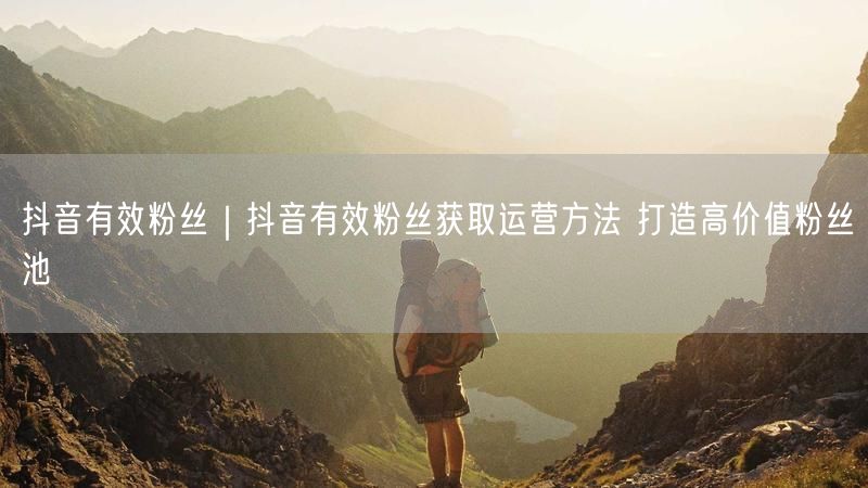 抖音有效粉丝｜抖音有效粉丝获取运营方法 打造高价值粉丝池