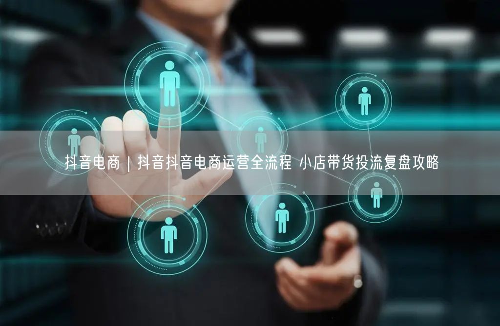 抖音电商｜抖音抖音电商运营全流程 小店带货投流复盘攻略