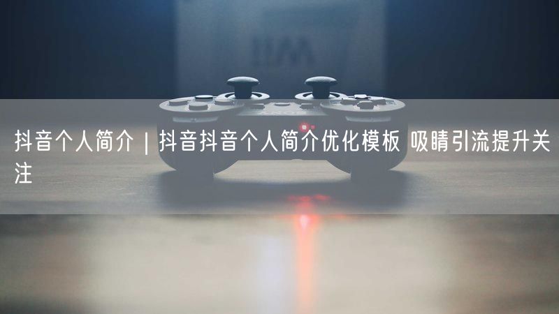 抖音个人简介｜抖音抖音个人简介优化模板 吸睛引流提升关注