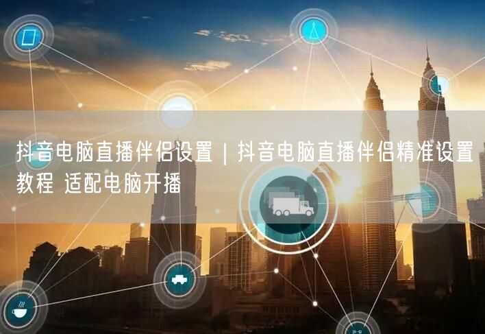 抖音电脑直播伴侣设置｜抖音电脑直播伴侣精准设置教程 适配电脑开播