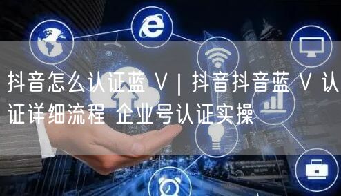 抖音怎么认证蓝 V｜抖音抖音蓝 V 认证详细流程 企业号认证实操