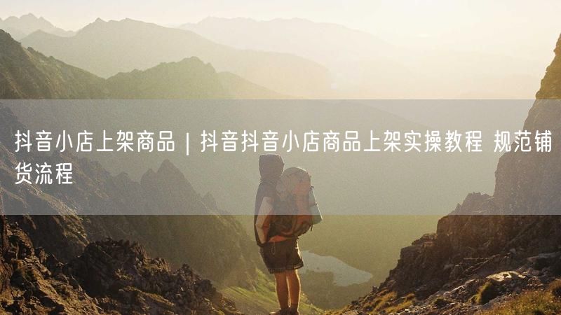 抖音小店上架商品｜抖音抖音小店商品上架实操教程 规范铺货流程