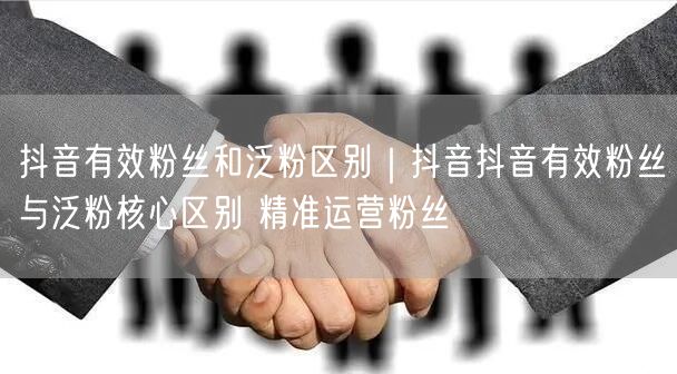 抖音有效粉丝和泛粉区别｜抖音抖音有效粉丝与泛粉核心区别 精准运营粉丝