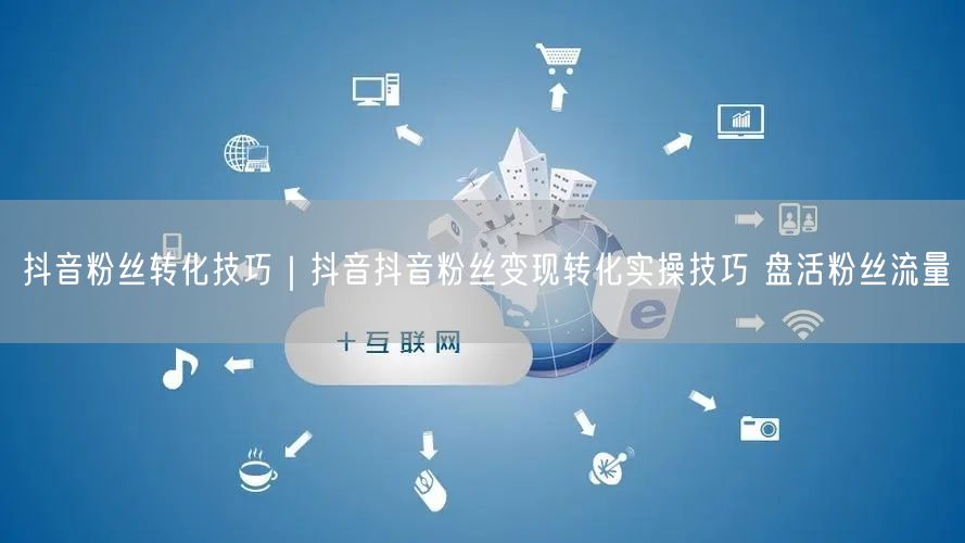 抖音粉丝转化技巧｜抖音抖音粉丝变现转化实操技巧 盘活粉丝流量