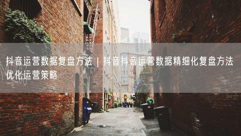 抖音运营数据复盘方法｜抖音抖音运营数据精细化复盘方法 优化运营策略