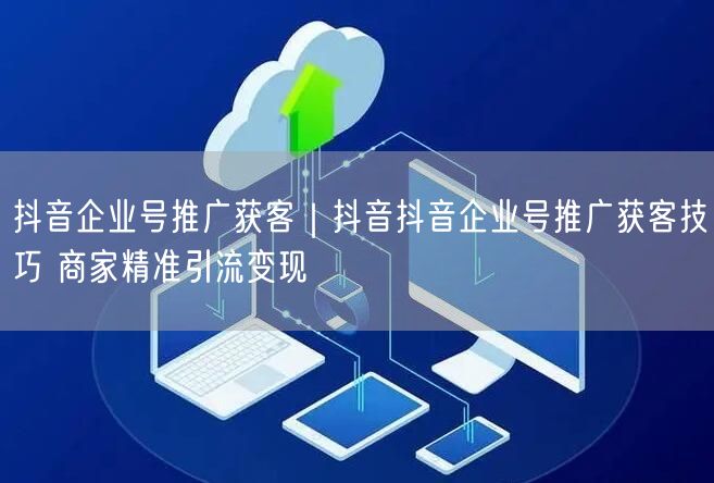 抖音企业号推广获客｜抖音抖音企业号推广获客技巧 商家精准引流变现