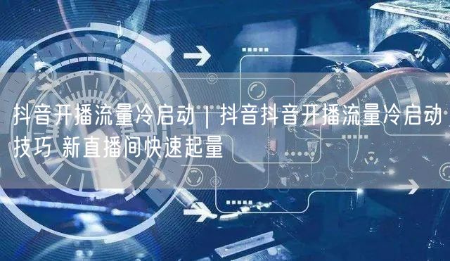抖音开播流量冷启动｜抖音抖音开播流量冷启动技巧 新直播间快速起量