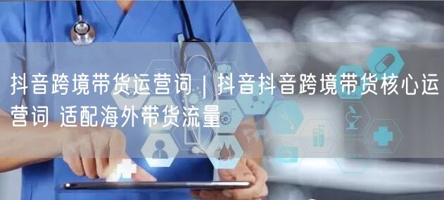 抖音跨境带货运营词｜抖音抖音跨境带货核心运营词 适配海外带货流量