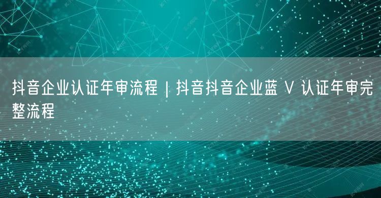 抖音企业认证年审流程｜抖音抖音企业蓝 V 认证年审完整流程