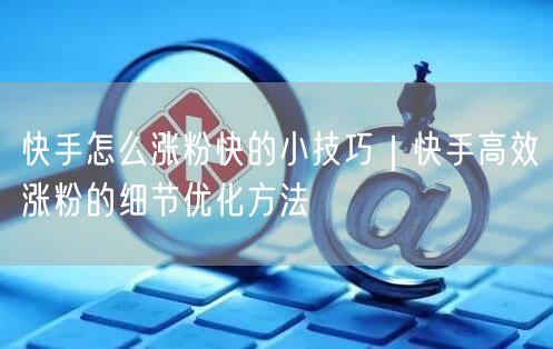 快手怎么涨粉快的小技巧｜快手高效涨粉的细节优化方法