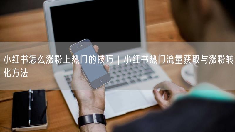 小红书怎么涨粉上热门的技巧｜小红书热门流量获取与涨粉转化方法