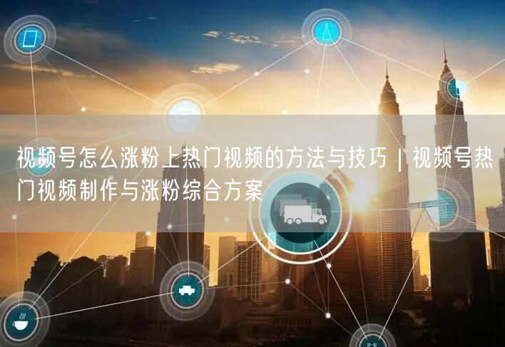 视频号怎么涨粉上热门视频的方法与技巧｜视频号热门视频制作与涨粉综合方案
