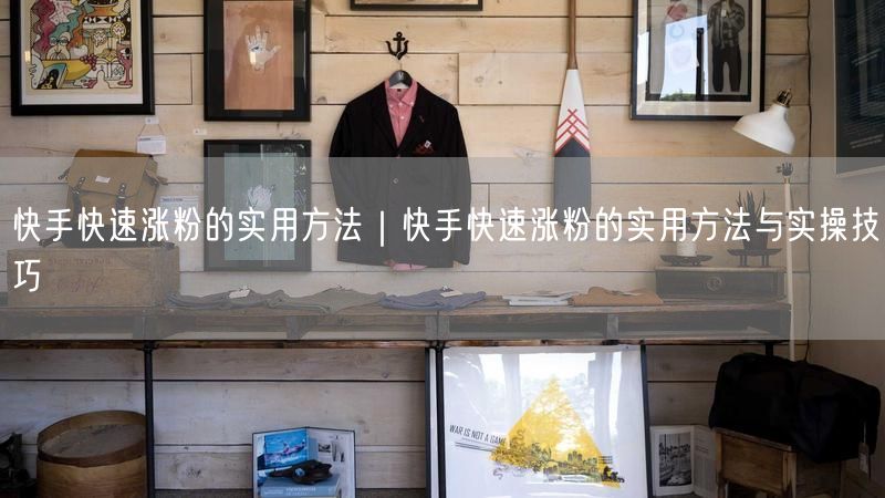 快手快速涨粉的实用方法｜快手快速涨粉的实用方法与实操技巧