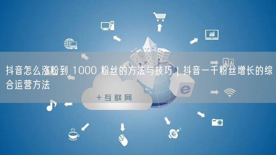 抖音怎么涨粉到 1000 粉丝的方法与技巧｜抖音一千粉丝增长的综合运营方法