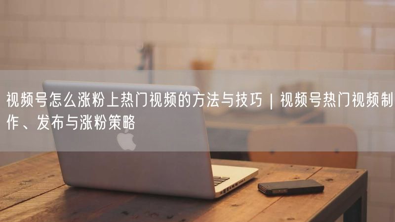 视频号怎么涨粉上热门视频的方法与技巧｜视频号热门视频制作、发布与涨粉策略